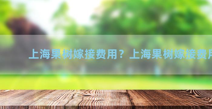 上海果树嫁接费用？上海果树嫁接费用多少