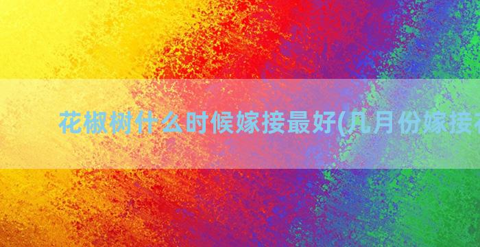 花椒树什么时候嫁接最好(几月份嫁接花椒树)